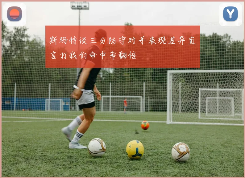斯玛特谈三分防守对手表现差异直言打我们命中率翻倍