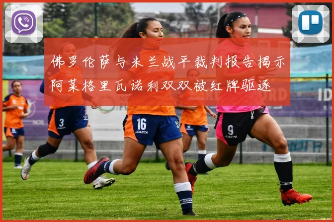 佛罗伦萨与米兰战平裁判报告揭示阿莱格里瓦诺利双双被红牌驱逐