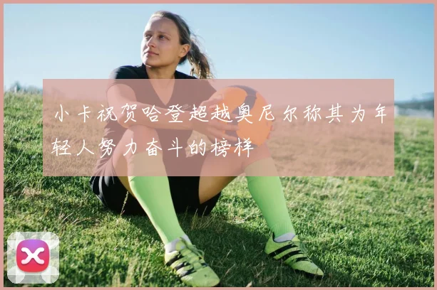 小卡祝贺哈登超越奥尼尔称其为年轻人努力奋斗的榜样