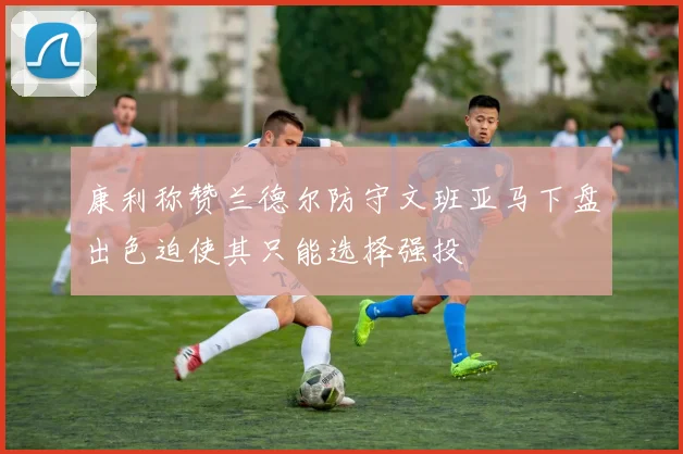 康利称赞兰德尔防守文班亚马下盘出色迫使其只能选择强投