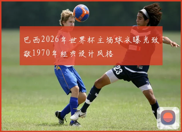 巴西2026年世界杯主场球衣曝光致敬1970年经典设计风格