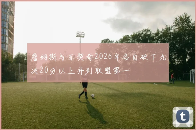 詹姆斯与东契奇2026年各自砍下九次20分以上并列联盟第一