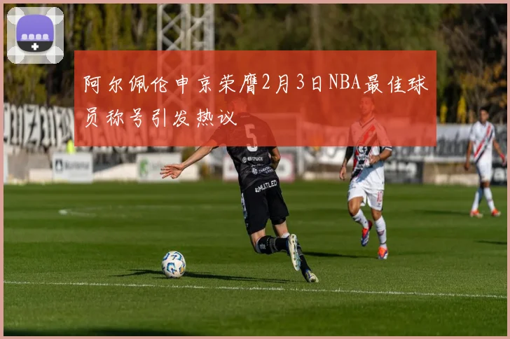 阿尔佩伦申京荣膺2月3日NBA最佳球员称号引发热议