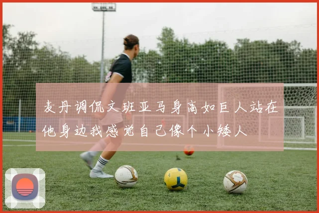 麦丹调侃文班亚马身高如巨人站在他身边我感觉自己像个小矮人