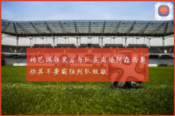 姆巴佩领奖后与队友离场阿森西奥劝其不要前往列队致敬