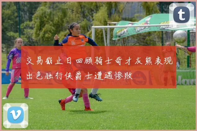 交易截止日回顾骑士奇才灰熊表现出色独行侠爵士遭遇惨败