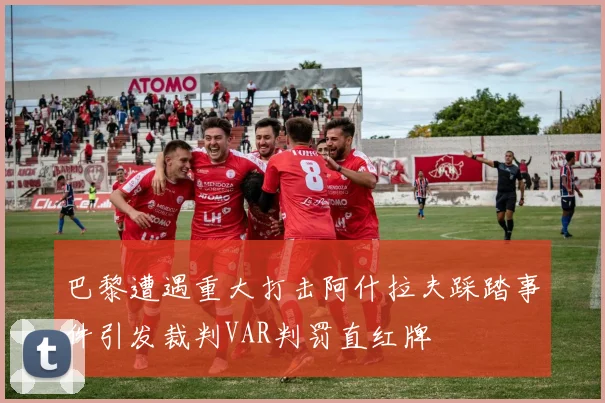 巴黎遭遇重大打击阿什拉夫踩踏事件引发裁判VAR判罚直红牌