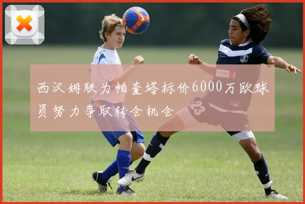 西汉姆联为帕奎塔标价6000万欧球员努力争取转会机会