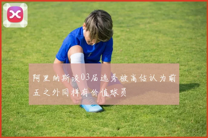 阿里纳斯谈03届选秀被高估认为前五之外同样有价值球员